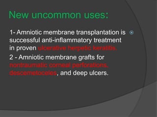 :New uncommon uses
1- Amniotic membrane transplantation is
successful anti-inflammatory treatment
in proven ulcerative herpetic keratitis.
2 - Amniotic membrane grafts for
nontraumatic corneal perforations,
descemetoceles, and deep ulcers.
 