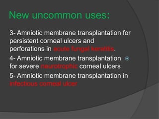:New uncommon uses
3- Amniotic membrane transplantation for
persistent corneal ulcers and
perforations in acute fungal keratitis.
4- Amniotic membrane transplantation
for severe neurotrophic corneal ulcers
5- Amniotic membrane transplantation in
infectious corneal ulcer
 