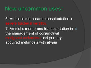 :New uncommon uses
6- Amniotic membrane transplantation in
severe bacterial keratitis.
7- Amniotic membrane transplantation in
the management of conjunctival
malignant melanoma and primary
acquired melanosis with atypia
 