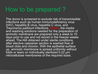 How to be prepared ?
The donor is screened to exclude risk of transmissible
infections such as human immunodeficiency virus
(HIV), hepatitis B virus, hepatitis C virus, and
Treponema pallidum infections. Ideally, the media
and washing solutions needed for the preparation of
amniotic membrane are prepared only a week to 10
days prior to use and not stored in the freezer weeks
ahead. The AM obtained under sterile conditions
after elective caesarian section is washed free of
blood clots and chorion. With the epithelial surface
up, amniotic membrane is spread uniformly without
folds or tears on individually sterilized 0.22 μm
nitrocellulose membranes of the required sizes.
 