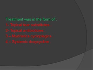 Treatment was in the form of :
1- Topical tear substitutes .
2- Topical antibioticies .
3 – Mydriatics cycloplegics .
4 – Systemic doxycycline .
 