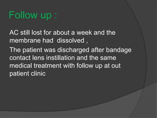 Follow up :
AC still lost for about a week and the
membrane had dissolved ,
The patient was discharged after bandage
contact lens instillation and the same
medical treatment with follow up at out
patient clinic
 