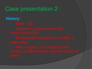 Case presentation 2 :
History:
· Male – 22 y
· Xeroderma pigmentosa with
conjunctival CIN
· Excised with application of MMC 3
years ago.
· After surgery, he complaint from
chronic ocular irritation and diminution of
vision.
 