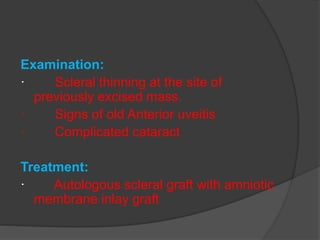 Examination:
· Scleral thinning at the site of
previously excised mass.
· Signs of old Anterior uveitis
· Complicated cataract
Treatment:
· Autologous scleral graft with amniotic
membrane inlay graft
 