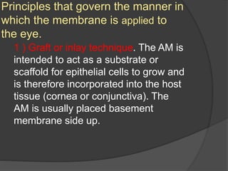 Principles that govern the manner in
which the membrane is applied to
the eye.
1 ) Graft or inlay technique. The AM is
intended to act as a substrate or
scaffold for epithelial cells to grow and
is therefore incorporated into the host
tissue (cornea or conjunctiva). The
AM is usually placed basement
membrane side up.
 