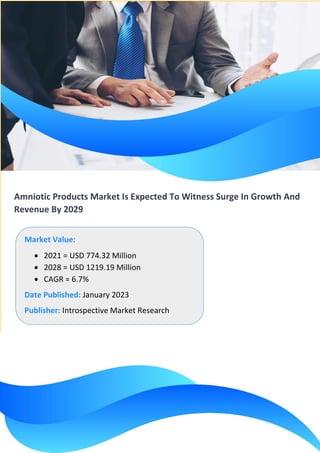 Amniotic Products Market Is Expected To Witness Surge In Growth And
Revenue By 2029
Market Value:
• 2021 = USD 774.32 Million
• 2028 = USD 1219.19 Million
• CAGR = 6.7%
Date Published: January 2023
Publisher: Introspective Market Research
 