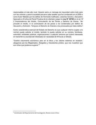responsables al más alto nivel. Hacerlo sería un mensaje de impunidad sobre todo para
con las victimas y para la sociedad peruana cabe resaltar que fue condenado en el 2009 a
como Autor Mediato por los delitos de Homicidio Calificado, Lesiones Graves y Secuestro
Agravado a 25 años de Penal Privativa de la Libertad y según la Ley N° 28760 en el art. N°
2 Improcedencia del Indulto, Conmutación de las Penas y Derecho de Gracia. “No
procede el indulto, ni la conmutación de las penas a los condenados por delitos de
Secuestro y Extorsión. Tampoco el Derecho de Gracias a los procesados por tales delitos”.
Como característica esencial del Estado de Derecho es que cualquier interno (sujeto a la
norma) puede solicitar el indulto, también lo puede solicitar en su nombre, familiares,
autoridad, entidades públicas, organizaciones o cualquier persona que quiere interesada
en transmitir la voluntad del interesado sin necesidad de firma de un letrado.
“Existirá crecimiento económico pero en la ética y los valores estamos en recesión,
abogamos por los Magistrados, Abogados y Estudiantes probos, que nos muestran que
son cifras que podemos superar”.6
6
Coordinador del Departamento del Investigación, Revista Juicio Crítico.
 
