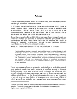 Axiomas


En este capítulo se pretende definir los vocablos sobre los cuales se fundamenta
este ensayo, recurriendo a diferentes fuentes.
El diccionario de la Real Academia de la Lengua Española (2010), define el
vocablo amnistía como: “Olvido legal de delitos, que extingue la responsabilidad
de sus autores.”; también define Indulto como: “(Del lat. indultus), gracia que
excepcionalmente concede el jefe del Estado, por la cual perdona total o
parcialmente una pena o la conmuta por otra más benigna.”
Desde otra perspectiva, Bernardi (2006) menciona que: la amnistía y el indulto son
conceptos amplios que contiene la clemencia soberana, produciendo valores
contrapuestos, es decir, dentro de las decisiones del ejecutivo * aun cuando se
encuentren respaldas jurídicamente, siempre surgirán opiniones divididas
engendradas por los diferentes actores implicados.
Respecto a los vocablos amnistía e indulto, Bernardi (2006, p. 5) agrega:


        [Amnistías] Estas permiten extinguir la responsabilidad penal o eliminar los efectos de la
        condena por ilícitos que tras su comisión se muestran por cualquier razón carentes de su
        desvalor originario; o bien favorecer el fin de la conflictividad sociopolítica, o permiten
        subrayar un momento particularmente significativo en la vida de un país; del mismo modo
        que, con respecto al indulto, permiten reparar eventuales errores judiciales que no pueden
        ser subsanados más que con instrumentos ordinarios o situaciones absolutamente
        extraordinarias en relación a las que, el carácter ineludible de la pena, constituiría un factor
        de falta de equidad”


Vemos como estas definiciones se pueden contextualizar en un ámbito nacional,
pero, partiendo desde una visión contraria al beneficio general y abstracto,
deslegitimándose como acto orgánico, existe entonces una diferencia entre
amnistía e indulto teniendo en cuenta que, la primera se da como un concepto que
cobija a colectividades y se rige desde la jurisprudencia, mientras que el segundo
es un acto orgánico, que obedece a las posiciones y ejecuciones del jefe de
estado quedando así relegadas a un caso particular y concreto; parafraseando a


*
  El Poder ejecutivo es una de las tres facultades y funciones primordiales del Estado (junto con la
legislativa y la judicial) consistente en dictar y hacer cumplir las leyes que suele aprobar
el gobierno o el propio jefe del Estado.
 