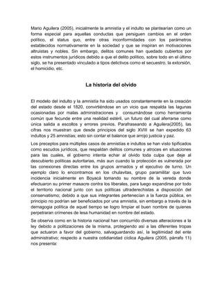 Mario Aguilera (2005), inicialmente la amnistía y el indulto se plantearían como un
forma especial para aquellas conductas que persiguen cambios en el orden
político, el status quo, entre otras inconformidades con los parámetros
establecidos normativamente en la sociedad y que se inspiran en motivaciones
altruistas y nobles. Sin embargo, delitos comunes han quedado cubiertos por
estos instrumentos jurídicos debido a que el delito político, sobre todo en el último
siglo, se ha presentado vinculado a tipos delictivos como el secuestro, la extorsión,
el homicidio, etc.


                             La historia del olvido


El modelo del indulto y la amnistía ha sido usados constantemente en la creación
del estado desde el 1820, convirtiéndose en un vicio que respalda las lagunas
ocasionadas por malas administraciones y consumándose como herramienta
común que fecunde entre una realidad estéril, un futuro del cual aferrarse como
única salida a escollos y errores previos. Parafraseando a Aguilera(2005), las
cifras nos muestran que desde principios del siglo XVIII se han expedido 63
indultos y 25 amnistías; esto sin contar el balance que arrojo justicia y paz.
Los preceptos para múltiples casos de amnistías e indultos se han visto tipificados
como escudos jurídicos, que respaldan delitos comunes y atroces en situaciones
para las cuales, el gobierno intenta echar al olvido toda culpa que deje al
descubierto políticas autoritarias, más aun cuando la protección es vulnerada por
las conexiones directas entre los grupos armados y el ejecutivo de turno. Un
ejemplo claro lo encontramos en los chulavitas, grupo paramilitar que tuvo
incidencia inicialmente en Boyacá tomando su nombre de la vereda donde
efectuaron su primer masacre contra los liberales, para luego expandirse por todo
el territorio nacional junto con sus políticas ultraderechistas a disposición del
conservatismo; debido a que sus integrantes pertenecían a la fuerza pública, en
principio no podrían ser beneficiados por una amnistía, sin embargo a través de la
demagogia política de aquel tiempo se logro limpiar el buen nombre de quienes
perpetraran crímenes de lesa humanidad en nombre del estado.
Se observa como en la historia nacional han concurrido diversas alteraciones a la
ley debido a politizaciones de la misma, protegiendo así a las diferentes tropas
que actuaron a favor del gobierno, salvaguardando así, la legitimidad del ente
administrativo; respecto a nuestra cotidianidad cíclica Aguilera (2005, párrafo 11)
nos presenta:
 