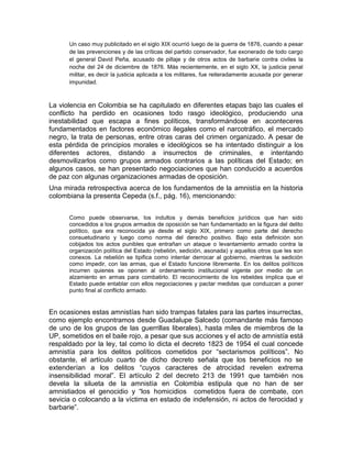 Un caso muy publicitado en el siglo XIX ocurrió luego de la guerra de 1876, cuando a pesar
      de las prevenciones y de las críticas del partido conservador, fue exonerado de todo cargo
      el general David Peña, acusado de pillaje y de otros actos de barbarie contra civiles la
      noche del 24 de diciembre de 1876. Más recientemente, en el siglo XX, la justicia penal
      militar, es decir la justicia aplicada a los militares, fue reiteradamente acusada por generar
      impunidad.



La violencia en Colombia se ha capitulado en diferentes etapas bajo las cuales el
conflicto ha perdido en ocasiones todo rasgo ideológico, produciendo una
inestabilidad que escapa a fines políticos, transformándose en aconteceres
fundamentados en factores económico ilegales como el narcotráfico, el mercado
negro, la trata de personas, entre otras caras del crimen organizado. A pesar de
esta pérdida de principios morales e ideológicos se ha intentado distinguir a los
diferentes actores, distando a insurrectos de criminales, e intentando
desmovilizarlos como grupos armados contrarios a las políticas del Estado; en
algunos casos, se han presentado negociaciones que han conducido a acuerdos
de paz con algunas organizaciones armadas de oposición.
Una mirada retrospectiva acerca de los fundamentos de la amnistía en la historia
colombiana la presenta Cepeda (s.f., pág. 16), mencionando:


      Como puede observarse, los indultos y demás beneficios jurídicos que han sido
      concedidos a los grupos armados de oposición se han fundamentado en la figura del delito
      político, que era reconocida ya desde el siglo XIX, primero como parte del derecho
      consuetudinario y luego como norma del derecho positivo. Bajo esta definición son
      cobijados los actos punibles que entrañan un ataque o levantamiento armado contra la
      organización política del Estado (rebelión, sedición, asonada) y aquellos otros que les son
      conexos. La rebelión se tipifica como intentar derrocar al gobierno, mientras la sedición
      como impedir, con las armas, que el Estado funcione libremente. En los delitos políticos
      incurren quienes se oponen al ordenamiento institucional vigente por medio de un
      alzamiento en armas para combatirlo. El reconocimiento de los rebeldes implica que el
      Estado puede entablar con ellos negociaciones y pactar medidas que conduzcan a poner
      punto final al conflicto armado.


En ocasiones estas amnistías han sido trampas fatales para las partes insurrectas,
como ejemplo encontramos desde Guadalupe Salcedo (comandante más famoso
de uno de los grupos de las guerrillas liberales), hasta miles de miembros de la
UP, sometidos en el baile rojo, a pesar que sus acciones y el acto de amnistía está
respaldado por la ley, tal como lo dicta el decreto 1823 de 1954 el cual concede
amnistía para los delitos políticos cometidos por “sectarismos políticos”. No
obstante, el artículo cuarto de dicho decreto señala que los beneficios no se
extenderían a los delitos “cuyos caracteres de atrocidad revelen extrema
insensibilidad moral”. El artículo 2 del decreto 213 de 1991 que también nos
devela la silueta de la amnistía en Colombia estipula que no han de ser
amnistiados el genocidio y “los homicidios cometidos fuera de combate, con
sevicia o colocando a la víctima en estado de indefensión, ni actos de ferocidad y
barbarie”.
 