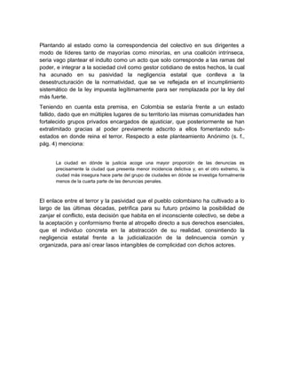 Plantando al estado como la correspondencia del colectivo en sus dirigentes a
modo de líderes tanto de mayorías como minorías, en una coalición intrínseca,
seria vago plantear el indulto como un acto que solo corresponde a las ramas del
poder, e integrar a la sociedad civil como gestor cotidiano de estos hechos, la cual
ha acunado en su pasividad la negligencia estatal que conlleva a la
desestructuración de la normatividad, que se ve reflejada en el incumplimiento
sistemático de la ley impuesta legítimamente para ser remplazada por la ley del
más fuerte.
Teniendo en cuenta esta premisa, en Colombia se estaría frente a un estado
fallido, dado que en múltiples lugares de su territorio las mismas comunidades han
fortalecido grupos privados encargados de ajusticiar, que posteriormente se han
extralimitado gracias al poder previamente adscrito a ellos fomentando sub-
estados en donde reina el terror. Respecto a este planteamiento Anónimo (s. f.,
pág. 4) menciona:


      La ciudad en dónde la justicia acoge una mayor proporción de las denuncias es
      precisamente la ciudad que presenta menor incidencia delictiva y, en el otro extremo, la
      ciudad más insegura hace parte del grupo de ciudades en dónde se investiga formalmente
      menos de la cuarta parte de las denuncias penales.



El enlace entre el terror y la pasividad que el pueblo colombiano ha cultivado a lo
largo de las últimas décadas, petrifica para su futuro próximo la posibilidad de
zanjar el conflicto, esta decisión que habita en el inconsciente colectivo, se debe a
la aceptación y conformismo frente al atropello directo a sus derechos esenciales,
que el individuo concreta en la abstracción de su realidad, consintiendo la
negligencia estatal frente a la judicialización de la delincuencia común y
organizada, para así crear lasos intangibles de complicidad con dichos actores.
 
