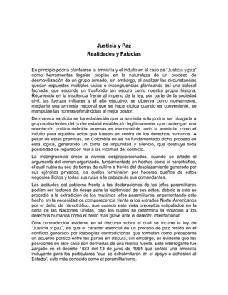 Justicia y Paz
                            Realidades y Falacias


En principio podría plantearse la amnistía y el indulto en el caso de “Justicia y paz”
como herramientas legales propias en la naturaleza de un proceso de
desmovilización de un grupo armado, sin embargo, al analizar las circunstancias
quedan expuestos múltiples vicios e incongruencias planteando así una colosal
fachada, que esconde un trasfondo tan oscuro como nuestra propia historia.
Recayendo en la insolencia frente al imperio de la ley, por parte de la sociedad
civil, las fuerzas militares y el alto ejecutivo, se observa como nuevamente,
mediante una amnesia nacional que se hace cíclica cuando es conveniente, se
manipulan las normas ofertándolas al mejor postor.
De manera explícita se ha establecido que la amnistía solo podría ser otorgada a
grupos disidentes del poder estatal establecido legítimamente, que contengan una
orientación política definida; además es incompatible tanto la amnistía, como el
indulto para aquellos actos que fuesen en contra de los derechos humanos. A
pesar de estas premisas, en Colombia no se ha fundamentado dicho proceso en
esta lógica, generando un clima de impunidad y silencio, que destruye toda
posibilidad de reparación real a las víctimas del conflicto.
La incongruencia crece a niveles desproporcionados, cuando se añade el
argumento del crimen organizado, fundamentado en hechos como el narcotráfico,
el cual nutria su sed de tierras de cultivo a través del desplazamiento generado por
sus ejércitos privados, los cuales terminaron por hacerse dueños de estos
negocios ilícitos y todas sus rutas a la cabeza de sus comandantes.
Las actitudes del gobierno frente a las declaraciones de los jefes paramilitares
podían ser factores de riesgo para la legitimidad de sus actos, debido a esto se
procedió a la extradición de los máximos jefes paramilitares, argumentando este
hecho en la necesidad de comparecencia frente a los estrados Norte Americanos
por el delito de narcotráfico, aun cuando esto viola preceptos estipulados en la
carta de las Naciones Unidas, bajo los cuales se determina la violación a los
derechos humanos como el delito más grave ante el derecho internacional.
Otra contradicción evidente en el discurso sobre el cual se incurre la ley de
“Justicia y paz”, es que el carácter esencial de un proceso de paz reside en el
conflicto generado por ideologías contradictorias que formulan como precedente
un acuerdo político entre las partes en disputa, sin embargo, es evidente que las
posiciones en este caso son derivadas de una misma fuente. Este interrogante fue
zanjado en el decreto 1823 del 13 de junio de 1954 que señala una amnistía
incluyente para los particulares “que se extralimitaron en el apoyo o adhesión al
Estado”, esto más conocido como el paramilitarismo.
 