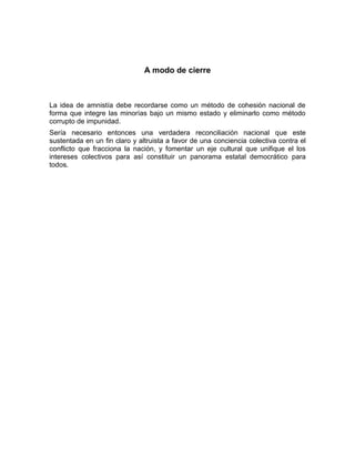A modo de cierre



La idea de amnistía debe recordarse como un método de cohesión nacional de
forma que integre las minorías bajo un mismo estado y eliminarlo como método
corrupto de impunidad.
Sería necesario entonces una verdadera reconciliación nacional que este
sustentada en un fin claro y altruista a favor de una conciencia colectiva contra el
conflicto que fracciona la nación, y fomentar un eje cultural que unifique el los
intereses colectivos para así constituir un panorama estatal democrático para
todos.
 