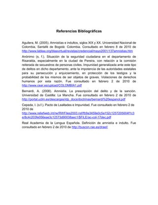 Referencias Bibliográficas


Aguilera, M. (2005). Amnistías e indultos, siglos XIX y XX. Universidad Nacional de
Colombia, Santafé de Bogotá: Colombia. Consultado en febrero 8 de 2010 de
http://www.lablaa.org/blaavirtual/revistas/credencial/mayo2001/137amnistias.htm
Anónimo (s. f.). Situación de la seguridad ciudadana en el departamento de
Risaralda, especialmente en la ciudad de Pereira, con relación a la comisión
reiterada de secuestros de personas civiles. Impunidad generalizada ante este tipo
de delitos en dicho departamento, ante la impotencia de las autoridades estatales
para su persecución y enjuiciamiento, en protección de los testigos y la
probabilidad de los mismos de ser objetos de graves. Violaciones de derechos
humanos por esta razón. Fue consultado en febrero 2 de 2010 de
http://www.cear.es/upload/COLOMBIA1.pdf
Bernardi, A. (2006). Amnistía. La prescripción del delito y de la sanción.
Universidad de Castilla: La Mancha. Fue consultado en febrero 2 de 2010 de
http://portal.uclm.es/descargas/idp_docs/doctrinas/bernardi%20espanol.pdf
Cepeda, I. (s.f.). Pacto de Lealtades e Impunidad. Fue consultado en febrero 2 de
2010 de
http://www.reliefweb.int/rw/RWFiles2003.nsf/fb9a3459e0c5a152c1257205004f1c3
e/8c4c203fe056eae3c12573d90038aec1/$FILE/ac-col-17dec.pdf
Real Academia de la Lengua Española. Definición de amnistía e indulto. Fue
consultado en febrero 2 de 2010 de http://buscon.rae.es/draeI/
 