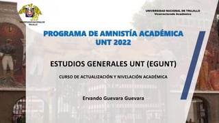 PROGRAMA DE AMNISTÍA ACADÉMICA
UNT 2022
UNIVERSIDADNACIONALDE
TRUJILLO
ESTUDIOS GENERALES UNT (EGUNT)
CURSO DE ACTUALIZACIÓN Y NIVELACIÓN ACADÉMICA
Ervando Guevara Guevara
UNIVERSIDAD NACIONAL DE TRUJILLO
Vicerrectorado Académico
 