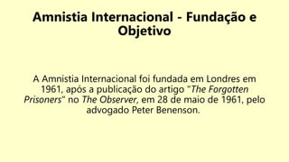 Amnistia Internacional - Fundação e
Objetivo
A Amnistia Internacional foi fundada em Londres em
1961, após a publicação do artigo "The Forgotten
Prisoners" no The Observer, em 28 de maio de 1961, pelo
advogado Peter Benenson.
 