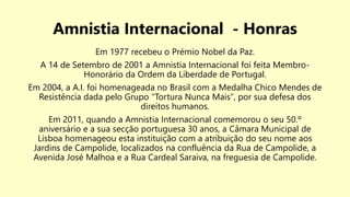 Amnistia Internacional - Honras
Em 1977 recebeu o Prémio Nobel da Paz.
A 14 de Setembro de 2001 a Amnistia Internacional foi feita Membro-
Honorário da Ordem da Liberdade de Portugal.
Em 2004, a A.I. foi homenageada no Brasil com a Medalha Chico Mendes de
Resistência dada pelo Grupo "Tortura Nunca Mais", por sua defesa dos
direitos humanos.
Em 2011, quando a Amnistia Internacional comemorou o seu 50.º
aniversário e a sua secção portuguesa 30 anos, a Câmara Municipal de
Lisboa homenageou esta instituição com a atribuição do seu nome aos
Jardins de Campolide, localizados na confluência da Rua de Campolide, a
Avenida José Malhoa e a Rua Cardeal Saraiva, na freguesia de Campolide.
 