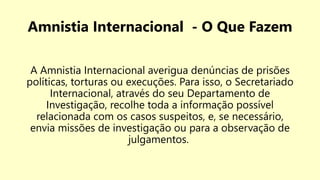 Amnistia Internacional - O Que Fazem
A Amnistia Internacional averigua denúncias de prisões
políticas, torturas ou execuções. Para isso, o Secretariado
Internacional, através do seu Departamento de
Investigação, recolhe toda a informação possível
relacionada com os casos suspeitos, e, se necessário,
envia missões de investigação ou para a observação de
julgamentos.
 
