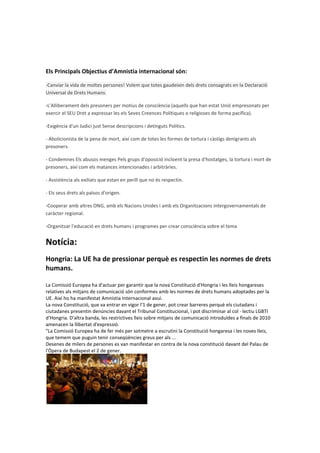 Els Principals Objectius d’Amnistia internacional són:

-Canviar la vida de moltes persones! Volem que totes gaudeixin dels drets consagrats en la Declaració
Universal de Drets Humans.

-L'Alliberament dels presoners per motius de consciència (aquells que han estat Unió empresonats per
exercir el SEU Dret a expressar les els Seves Creences Polítiques o religioses de forma pacífica).

-Exigència d'un Judici just Sense descripcions i detinguts Polítics.

- Abolicionista de la pena de mort, així com de totes les formes de tortura i càstigs denigrants als
presoners.

- Condemnes Els abusos menges Pels grups d'oposició incloent la presa d'hostatges, la tortura i mort de
presoners, així com els matances intencionades i arbitràries.

- Assistència als exiliats que estan en perill que no és respectin.

- Els seus drets als països d'origen.

-Cooperar amb altres ONG, amb els Nacions Unides i amb els Organitzacions intergovernamentals de
caràcter regional.

-Organitzar l'educació en drets humans i programes per crear consciència sobre el tema


Notícia:
Hongria: La UE ha de pressionar perquè es respectin les normes de drets
humans.

La Comissió Europea ha d'actuar per garantir que la nova Constitució d'Hongria i les lleis hongareses
relatives als mitjans de comunicació són conformes amb les normes de drets humans adoptades per la
UE. Així ho ha manifestat Amnistia Internacional avui.
La nova Constitució, que va entrar en vigor l'1 de gener, pot crear barreres perquè els ciutadans i
ciutadanes presentin denúncies davant el Tribunal Constitucional, i pot discriminar al col · lectiu LGBTI
d'Hongria. D'altra banda, les restrictives lleis sobre mitjans de comunicació introduïdes a finals de 2010
amenacen la llibertat d'expressió.
"La Comissió Europea ha de fer més per sotmetre a escrutini la Constitució hongaresa i les noves lleis,
que temem que puguin tenir conseqüències greus per als ...
Desenes de milers de persones es van manifestar en contra de la nova constitució davant del Palau de
l'Òpera de Budapest el 2 de gener.
 