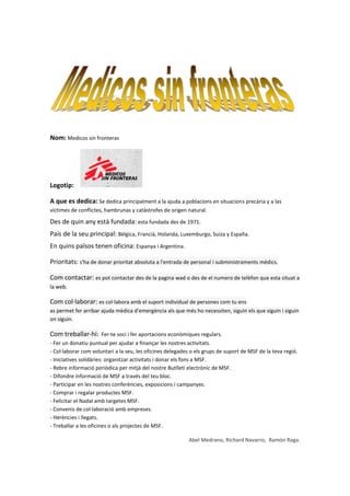Nom: Medicos sin fronteras




Logotip:

A que es dedica: Se dedica principalment a la ajuda a poblacions en situacions precària y a las
víctimes de conflictes, hambrunas y catàstrofes de origen natural.

Des de quin any està fundada: esta fundada des de 1971.
País de la seu principal: Bèlgica, Francià, Holanda, Luxemburgo, Suiza y España.
En quins països tenen oficina: Espanya i Argentina.

Prioritats: s'ha de donar prioritat absoluta a l'entrada de personal i subministraments mèdics.

Com contactar: es pot contactar des de la pagina wad o des de el numero de telèfon que esta situat a
la web.

Com col·laborar: es col·labora amb el suport individual de persones com tu ens
as permet fer arribar ajuda mèdica d'emergència als que més ho necessiten, siguin els que siguin i siguin
on siguin.

Com treballar-hi: Fer-te soci i fer aportacions econòmiques regulars.
- Fer un donatiu puntual per ajudar a finançar les nostres activitats.
- Col·laborar com voluntari a la seu, les oficines delegades o els grups de suport de MSF de la teva regió.
- Iniciatives solidàries: organitzar activitats i donar els fons a MSF.
- Rebre informació periòdica per mitjà del nostre Butlletí electrònic de MSF.
- Difondre informació de MSF a través del teu bloc.
- Participar en les nostres conferències, exposicions i campanyes.
- Comprar i regalar productes MSF.
- Felicitar el Nadal amb targetes MSF.
- Convenis de col·laboració amb empreses.
- Herències i llegats.
- Treballar a les oficines o als projectes de MSF.

                                                            Abel Medrano, Richard Navarro, Ramón Raga.
 