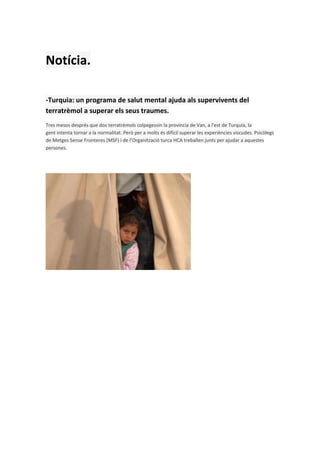 Notícia.

-Turquia: un programa de salut mental ajuda als supervivents del
terratrèmol a superar els seus traumes.
Tres mesos després que dos terratrèmols colpegessin la província de Van, a l'est de Turquia, la
gent intenta tornar a la normalitat. Però per a molts és difícil superar les experiències viscudes. Psicòlegs
de Metges Sense Fronteres (MSF) i de l’Organització turca HCA treballen junts per ajudar a aquestes
persones.
 
