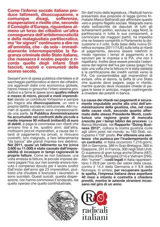 Come l’inferno sociale italiano pro-                  Sin dall’inizio della legislatura, i Radicali hanno
duce fallimenti, disoccupazione, e                    presentato due proposte di legge (primo fir-
comunque        disagi,   sofferenze,                 matario Marco Beltrandi) per affrontare questo
esasperazioni e rivolte che, secondo                  vero e proprio flagello sociale. Malgrado siano
il Consiglio d’Europa, riguardano al-                 state sottoscritte da deputati di tutti gli
meno un terzo dei cittadini: un’altra                 schieramenti politici, esclusa la Lega Nord, la
conseguenza dell’antidemocraticità                    partitocrazia in tutte le sue componenti, a
                                                      cominciare dai maggiori partiti, ha impedito
e della malagiustizia partitocratica,                 che ne fossero consentiti in Parlamento la dis-
ma “lor signori” continuano a dire no                 cussione e il voto. Sulla base della nuova Di-
all’amnistia, che - da sola - immedi-                 rettiva europea (2011/7/UE) sulla lotta ai ritardi
atamente interromperebbe la fla-                      di pagamento, devono essere ridefiniti in
granza criminale dello Stato italiano,                modo rigoroso i tempi di pagamento e le
che massacra il nostro popolo e ri-                   sanzioni per le imprese e la P.A. che non li
corda quello degli infami Stati                       rispettano. Inoltre deve essere prevista l’esten-
                                                      sione del regime dell’Iva per cassa (pago l’Iva
fascisti, nazisti e comunisti dello                   solo una volta che la fattura mi è stata saldata)
scorso secolo.                                        e la certificazione dei crediti vantati verso la
                                                      P.A. Ciò consentirebbe agli imprenditori di
Sessant’anni di spesa pubblica clientelare e di       evitare, oltre al danno, la beffa di uno Stato
saccheggio partitocratico ai danni dei cittadini,     che quando deve pagare, paga in ritardo,
ora aggravati dalla crisi economica globale,          mentre quando deve incassare chiede di pa-
hanno messo in ginocchio l'intero sistema pro-        gare le tasse in anticipo, magari costringendo
duttivo e a farne le spese sono quattro milioni       a chiedere dei prestiti in banca.
e mezzo di micro, piccoli e medi imprendi-
tori dando un contributo fortissimo e sempre          La causa dei ritardi nei pagamenti è sicura-
più tragico alla disoccupazione, un vero e            mente imputabile anche alla crisi dell’am-
proprio delitto sociale ed istituzionale. Altri nu-   ministrazione della giustizia, che, nel caso
meri di questo disastro sono impressionanti:          delle cause civili, secondo quanto affer-
da una parte, la Pubblica Amministrazione             mato dallo stesso Presidente Monti, costi-
ha accumulato nei confronti delle piccole e           tuisce una ragione grave di mancata
medie imprese 90 miliardi (miliardi!) di euro         crescita per i tempi biblici dei processi. La
di debiti, e paga le commesse con ritardi che         Banca Mondiale, nel Rapporto "Doing Busi-
arrivano fino a tre, quattro anni; dall’altra,        ness 2012", colloca la nostra giustizia civile
moltissimi piccoli imprenditori, a causa dei ri-      agli ultimi posti nel mondo: su 183 Stati, oc-
tardi di pagamento tra privati, si ritrovano          cupiamo il 158° posto. Per ottenere una sen-
costretti, loro malgrado, a fare letteralmente        tenza che punisca per l'inadempimento di
“da banca” alle grandi imprese loro debitrici.        un contratto, in Italia occorrono 1.210 giorni,
Nel 2011, quasi un fallimento su tre (circa           394 in Germania, 389 in Gran Bretagna, 360 in
3.600 su 11.000) è stato causato dall’impos-          Giappone, 331 in Francia, 300 negli Stati Uniti.
sibilità di incassare in tempi ragionevoli le         Ci superano di gran lunga anche Ghana (487),
proprie fatture. Come se non bastasse, una            Gambia (434), Mongolia (314) e Vietnam (295).
volta emessa la fattura, le piccole imprese de-       Altri “numeri”: i costi legali in Italia rappresen-
vono pagare l’Iva, pur non avendo ancora rice-        tano il 29,9 per cento del valore della causa,
vuto il compenso dovuto per il lavoro svolto!         contro il 14,4 della Germania e il 9,9 della
Dall’inizio dell’anno già 23 imprenditori, piut-      Norvegia. In sintesi, per recuperare quanto
tosto che chiudere e licenziare i lavoratori, si      le spetta, l'impresa italiana deve aspettare
sono suicidati. Questi suicidi, questa disper-        40 mesi e intanto è costretta a chiedere
azione, non hanno commosso il sindacato, sia          prestiti, mentre le aziende straniere incas-
quello operaio che quello confindustriale.            sano nel giro di un anno.
 