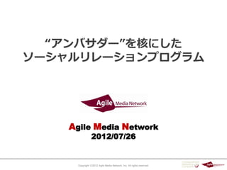 “アンバサダー”を核にした
ソーシャルリレーションプログラム




    Agile Media Network
                 2012/07/26


      Copyright ⓒ2012 Agile Media Network, Inc. All rights reserved.
 