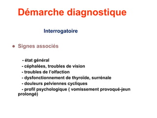 Démarche diagnostique
Interrogatoire
 Signes associés
- état général
- céphalées, troubles de vision
- troubles de l’olfaction
- dysfonctionnement de thyroïde, surrénale
- douleurs pelviennes cycliques
- profil psychologique ( vomissement provoqué-jeun
prolongé)
 