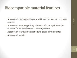 Biocompatible material features
• Absence of carcinogenicity (the ability or tendency to produce
cancer)
• Absence of immunogenicity (absence of a recognition of an
external factor which could create rejection)
• Absence of teratogenicity (ability to cause birth defects)
• Absence of toxicity
May20,2013
11
 