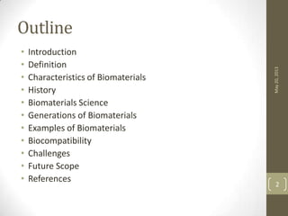 Outline
• Introduction
• Definition
• Characteristics of Biomaterials
• History
• Biomaterials Science
• Generations of Biomaterials
• Examples of Biomaterials
• Biocompatibility
• Challenges
• Future Scope
• References
May20,2013
2
 