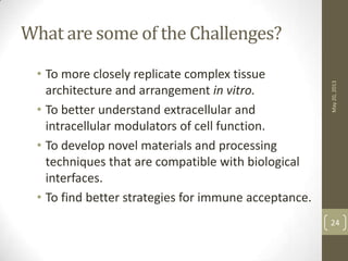 What are some of the Challenges?
• To more closely replicate complex tissue
architecture and arrangement in vitro.
• To better understand extracellular and
intracellular modulators of cell function.
• To develop novel materials and processing
techniques that are compatible with biological
interfaces.
• To find better strategies for immune acceptance.
May20,2013
24
 