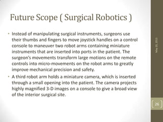 Future Scope ( Surgical Robotics )
• Instead of manipulating surgical instruments, surgeons use
their thumbs and fingers to move joystick handles on a control
console to maneuver two robot arms containing miniature
instruments that are inserted into ports in the patient. The
surgeon’s movements transform large motions on the remote
controls into micro-movements on the robot arms to greatly
improve mechanical precision and safety.
• A third robot arm holds a miniature camera, which is inserted
through a small opening into the patient. The camera projects
highly magnified 3-D images on a console to give a broad view
of the interior surgical site.
May20,2013
26
 