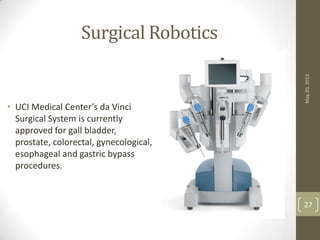 Surgical Robotics
May20,2013
27
• UCI Medical Center’s da Vinci
Surgical System is currently
approved for gall bladder,
prostate, colorectal, gynecological,
esophageal and gastric bypass
procedures.
 