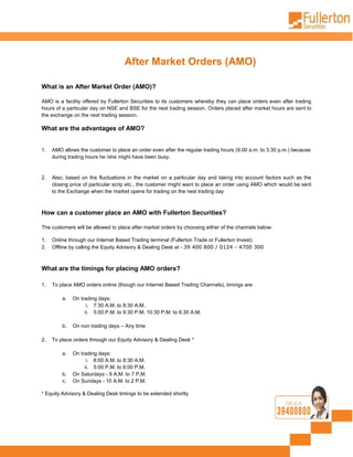 After Market Orders (AMO)

What is an After Market Order (AMO)?

AMO is a facility offered by Fullerton Securities to its customers whereby they can place orders even after trading
hours of a particular day on NSE and BSE for the next trading session. Orders placed after market hours are sent to
the exchange on the next trading session.

What are the advantages of AMO?


1.   AMO allows the customer to place an order even after the regular trading hours (9.00 a.m. to 3.30 p.m.) because
     during trading hours he /she might have been busy.


2.   Also, based on the fluctuations in the market on a particular day and taking into account factors such as the
     closing price of particular scrip etc., the customer might want to place an order using AMO which would be sent
     to the Exchange when the market opens for trading on the next trading day



How can a customer place an AMO with Fullerton Securities?

The customers will be allowed to place after market orders by choosing either of the channels below:

1.   Online through our Internet Based Trading terminal (Fullerton Trade or Fullerton Invest)
2.   Offline by calling the Equity Advisory & Dealing Desk at - 39 400 800 / 0124 - 4700 300



What are the timings for placing AMO orders?

1.   To place AMO orders online (though our Internet Based Trading Channels), timings are:

         a.   On trading days:
                    i. 7:30 A.M. to 8:30 A.M.
                   ii. 5:00 P.M. to 9:30 P.M. 10:30 P.M. to 6:30 A.M.

         b.   On non trading days – Any time

2.   To place orders through our Equity Advisory & Dealing Desk *

         a.   On trading days:
                    i. 8:00 A.M. to 8:30 A.M.
                   ii. 5:00 P.M. to 6:00 P.M.
         b.   On Saturdays - 9 A.M. to 7 P.M.
         c.   On Sundays - 10 A.M. to 2 P.M.

* Equity Advisory & Dealing Desk timings to be extended shortly
 