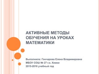 АКТИВНЫЕ МЕТОДЫ
ОБУЧЕНИЯ НА УРОКАХ
МАТЕМАТИКИ
Выполнила: Гончарова Елена Владимировна
МБОУ СОШ № 27 г.о. Химки
2015-2016 учебный год
 