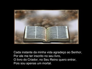 Cada instante da minha vida agradeço ao Senhor, Por ele me ter inscrito no seu livro, O livro do Criador, no Seu Reino quero entrar, Pois sou apenas um mortal. 