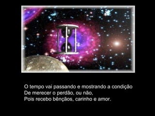O tempo vai passando e mostrando a condição De merecer o perdão, ou não, Pois recebo bênçãos, carinho e amor. 