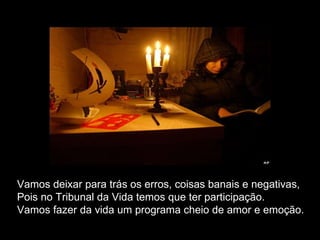 Vamos deixar para trás os erros, coisas banais e negativas, Pois no Tribunal da Vida temos que ter participação. Vamos fazer da vida um programa cheio de amor e emoção. 