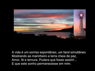 A vida é um sorriso espontâneo, um farol simultâneo Mostrando ao marinheiro a terra cheia de paz, Amor, fé e ternura. Pudera que fosse assim!... E que este sonho permanecesse em mim.  