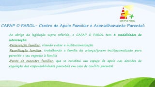 CAFAP O FAROL- Centro de Apoio Familiar e Aconselhamento Parental:
Ao abrigo da legislação supra referida, o CAFAP O FAROL tem 3 modalidades de
intervenção:
Preservação familiar, visando evitar a institucionalização
Reunificação familiar, trabalhando a família da criança/jovem institucionalizado para
permitir o seu regresso à família
Ponto de encontro familiar, que se constitui um espaço de apoio nas decisões de
regulação das responsabilidades parentais em caso de conflito parental
 
