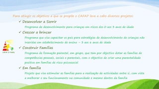 Para atingir os objetivos a que se propõe o CAFAP leva a cabo diversos projetos:
 Desenvolver a Sorrir
Programa de desenvolvimento para crianças em riscos dos 0 aos 3 anos de idade
 Crescer a brincar
Programa que visa capacitar os pais para estratégias de desenvolvimento de crianças não
inseridas em estabelecimento de ensino – 3 aos 6 anos de idade
 Construir Famílias
Programa de formação parental, em grupo, que tem por objectivo dotar as famílias de
competências pessoais, sociais e parentais, com o objectivo de criar uma parentalidade
positiva em famílias de risco psicossocial
 Em família
Projeto que visa estimular as famílias para a realização de actividades entre si, com vista
a melhorar o seu funcionamento na comunidade e mesmo dentro da família
 