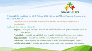 A Associação foi constituída em 14 de Maio de 2003 e tornou-se IPSS em Dezembro do mesmo ano,
tendo como MISSÃO:
Defesa dos direitos da criança, promovendo a melhoria das condições de exercício da
parentalidade,
e actuando com base nos valores de:
Respeito – Aceitação, de forma positiva, das diferentes realidades apresentadas sem juízos de
valor prévios
Proximidade – exercício da actividade com empatia criando confiança no e com o utente
Responsabilidade - execução do trabalho com profissionalismo e confidencialidade
Humanismo - valorização do ser humano acima de tudo, priorizando sempre a criança
Multidisciplinariedade – trabalho de interface entre várias visões técnicas de cada situação
 