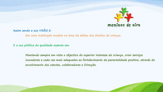 Assim sendo a sua VISÃO é:
Ser uma instituição modelo na área da defesa dos direitos da criança.
E a sua política da qualidade assenta em:
Mantendo sempre em vista o objectivo do superior interesse da criança, criar serviços
inovadores e cada vez mais adequados ao fortalecimento da parentalidade positiva, através do
envolvimento dos utentes, colaboradores e Direcção.
 