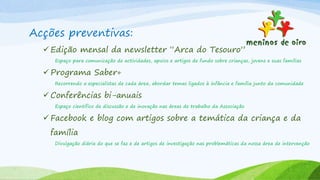 Acções preventivas:
 Edição mensal da newsletter “Arca do Tesouro”
Espaço para comunicação de actividades, apoios e artigos de fundo sobre crianças, jovens e suas famílias
 Programa Saber+
Recorrendo a especialistas de cada área, abordar temas ligados à infância e família junto da comunidade
 Conferências bi-anuais
Espaço cientifico de discussão e de inovação nas áreas de trabalho da Associação
 Facebook e blog com artigos sobre a temática da criança e da
família
Divulgação diária do que se faz e de artigos de investigação nas problemáticas da nossa área de intervenção
 