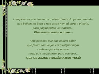 Amo pessoas que iluminam o olhar diante da pessoa amada,  que beijam na boca e não estão nem ai para a platéia,  para julgamentos, ou ridículo...  Elas amam amar o amor... Amo pessoas que não sabem odiar,  que falam com anjos em qualquer lugar  e sabem que eles ouvem,  tanto que me pediram para escrever... QUE OS ANJOS TAMBÉM AMAM VOCÊ! 