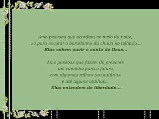 Amo pessoas que acordam no meio da noite,  só para escutar o barulhinho da chuva no telhado... Elas sabem ouvir o canto de Deus... Amo pessoas que fazem do presente  um caminho para o futuro, com algumas trilhas secundárias  e até alguns atalhos...  Elas entendem de liberdade... 
