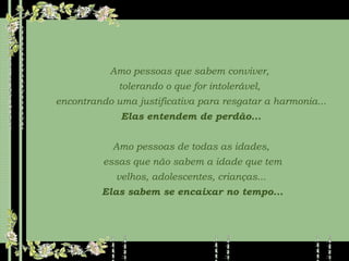 Amo pessoas que sabem conviver,  tolerando o que for intolerável,  encontrando uma justificativa para resgatar a harmonia... Elas entendem de perdão... Amo pessoas de todas as idades, essas que não sabem a idade que tem velhos, adolescentes, crianças... Elas sabem se encaixar no tempo... 