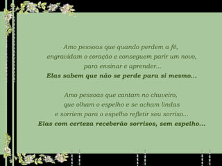 Amo pessoas que quando perdem a fé,  engravidam o coração e conseguem parir um novo, para ensinar e aprender... Elas sabem que não se perde para si mesmo... Amo pessoas que cantam no chuveiro,  que olham o espelho e se acham lindas e sorriem para o espelho refletir seu sorriso... Elas com certeza receberão sorrisos, sem espelho... 