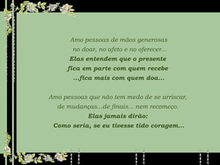 Amo pessoas de mãos generosas no doar, no afeto e no oferecer... Elas entendem que o presente  fica em parte com quem recebe  ...fica mais com quem doa... Amo pessoas que não tem medo de se arriscar,  de mudanças...de finais... nem recomeço.  Elas jamais dirão:  Como seria, se eu tivesse tido coragem... 