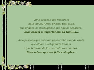 Amo pessoas que misturam pais, filhos, netos, primos, tios, avós,  que brigam, se desculpam e que não se separam... Elas sabem a importância da família... Amo pessoas que escutam passarinho quando canta  que olham o sol quando levanta  e que brincam de faz de conta com criança... Elas sabem que ser feliz é simples... 